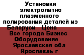 Установки электролитно-плазменного  полирования деталей из Беларуси › Цена ­ 100 - Все города Бизнес » Оборудование   . Ярославская обл.,Ярославль г.